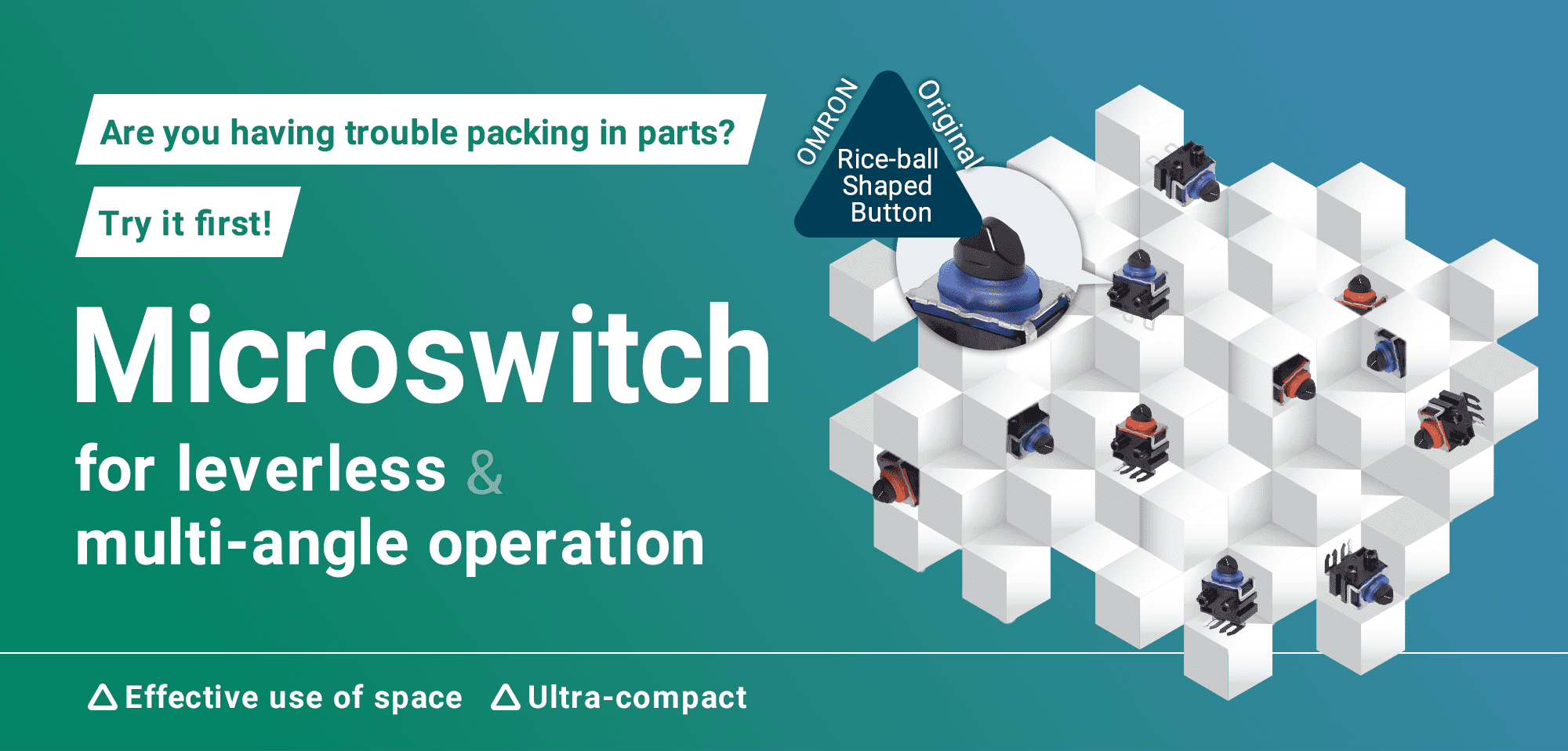 Are you having trouble packing in parts? Try it first! Microswitch for leverless & multi-angle operation(Effective use of space, Ultra-compact)