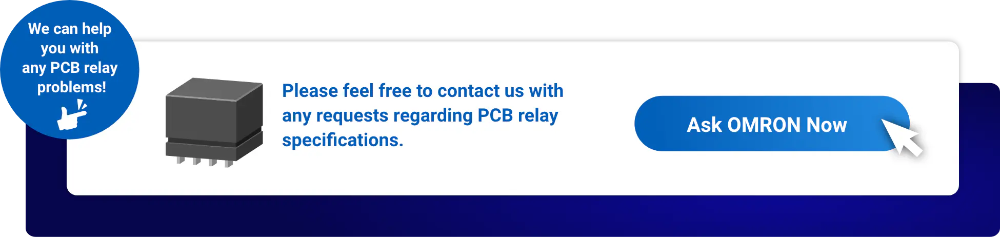 We can help you with any PCB relay problems! Please feel free to contact us with any requests regarding PCB relay specifications. Ask OMRON Now