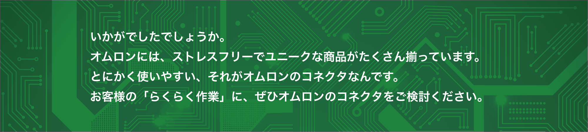 いかがでしたでしょうか。オムロンには、ストレスフリーでユニークな商品がたくさん揃っています。とにかく使いやすい、それがオムロンのコネクタなんです。お客様の「らくらく作業」に、ぜひオムロンのコネクタをご検討ください。