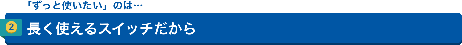「ずっと使いたい」のは…2.長く使えるスイッチだから