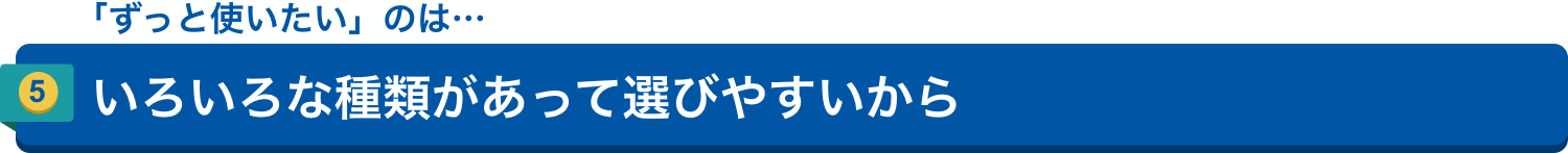 「ずっと使いたい」のは…5.いろいろな種類があって選びやすいから