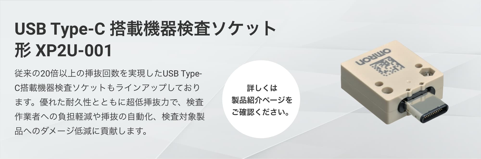 USB Type-C 搭載機器検査ソケット形 XP2U-001:従来の20倍以上の挿抜回数を実現したUSB Type-C搭載機器検査ソケットもラインアップしております。優れた耐久性とともに超低挿抜力で、検査作業者への負担軽減や挿抜の自動化、検査対象製品へのダメージ低減に貢献します。(詳しくは製品紹介ページをご確認ください。)
