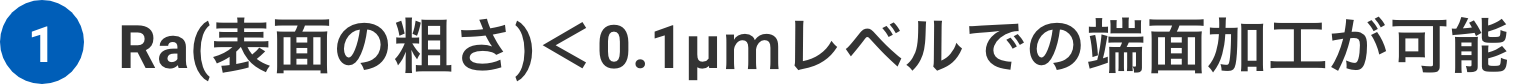 Ra(表面の粗さ)<0.1μmレベルでの端面加工が可能