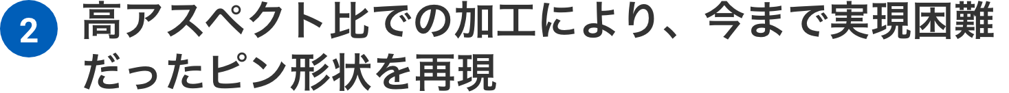 高アスペクト比での加工により、今まで実現困難だったピン形状を再現