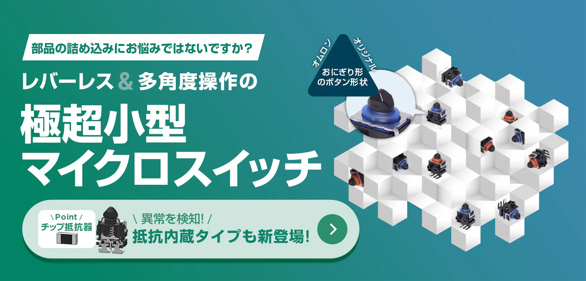 部品の詰め込みにお悩みではないですか?レバーレス&多角度操作の極超小型マイクロスイッチ。異常を検知!抵抗内蔵タイプも新登場!詳しくはこちら