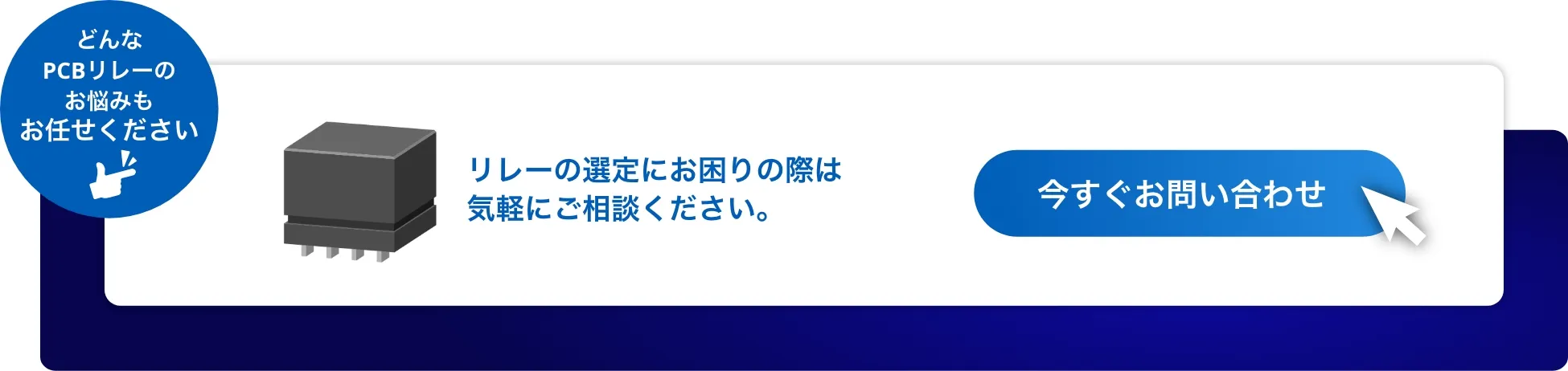 どんなPCBリレーのお悩みもお任せください リレーの仕様についてのご要望は、気軽にご相談ください。今すぐお問い合わせ