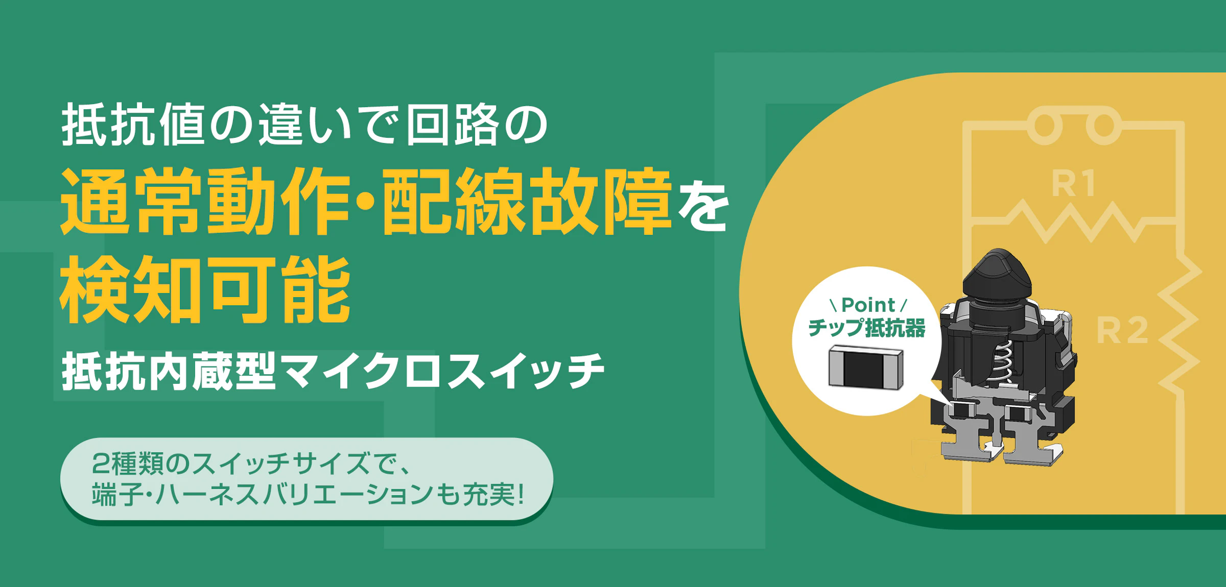 抵抗値の違いで回路の通常動作・配線故障を検知可能抵抗内蔵型マイクロスイッチ 2種類のスイッチサイズで、端子・ハーネスバリエーションも充実!