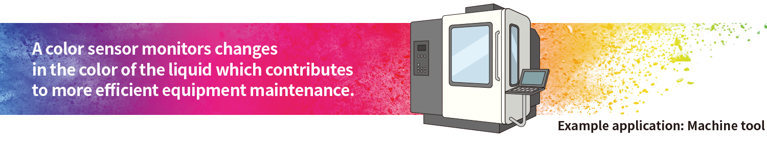 A color sensor monitors changes in the color of the liquid which contributes to more efficient equipment maintenance. Example applications Machine tool