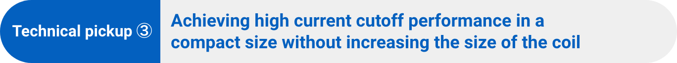 Technical pickup ③:Achieving high current cutoff performance in a compact size without increasing the size of the coil