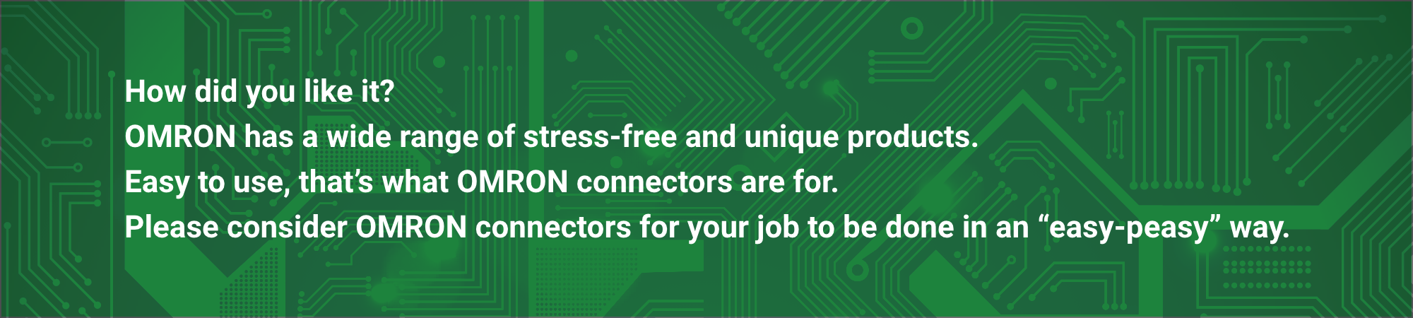 How did you like it? OMRON has a wide range of stress-free and unique products.
Easy to use, that's what OMRON connectors are for. Please consider OMRON connectors for your job to be done in an "easy-peasy" way.
