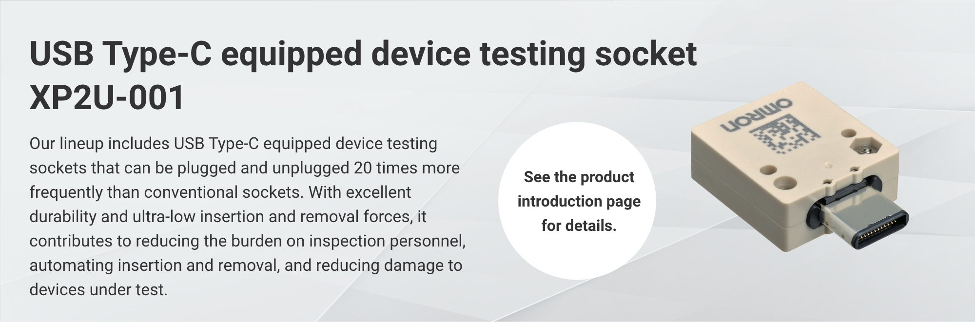 USB Type-C equipped device testing socket XP2U-001:Our lineup includes USB Type-C equipped device testing sockets that can be plugged and unplugged 20 times more frequently than conventional sockets. With excellent durability and ultra-low insertion and removal forces, it contributes to reducing the burden on inspection personnel, automating insertion and removal, and reducing damage to devices under test. (See the product introduction page for details.)