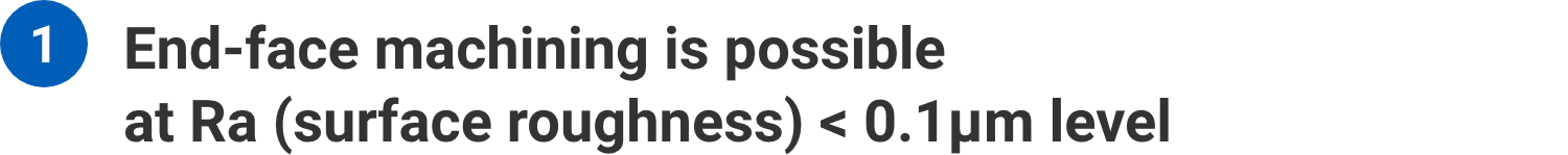 End-face machining is possible at Ra (surface roughness) < 0.1μm level
